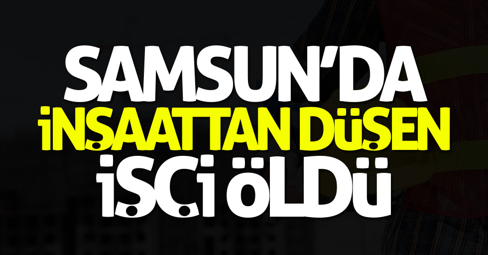 Samsun'da inşaattan düşen işçi öldü