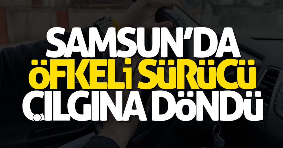 Samsun'da öfkeli sürücü çılgına döndü