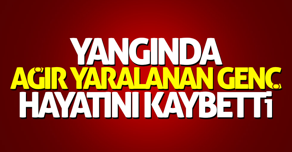 Yangında ağır yaralanan genç hayatını kaybetti