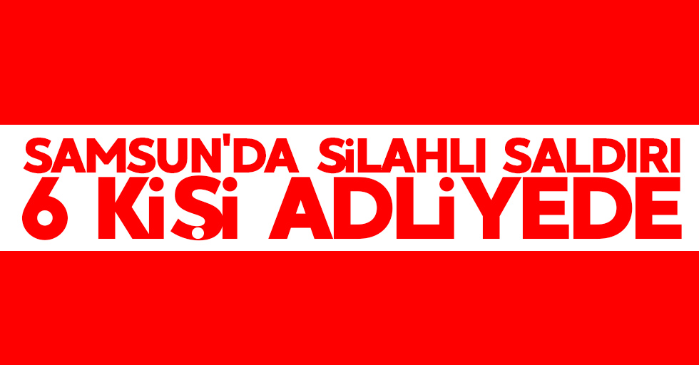 Samsun'da silahlı saldırı: 6 kişi adliyede