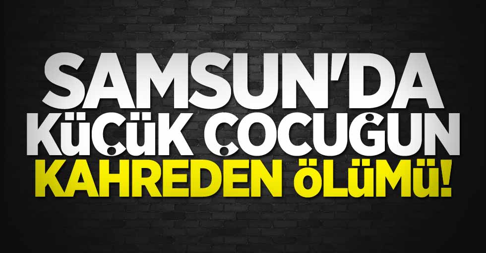 Samsun'da küçük çocuğun kahreden ölümü