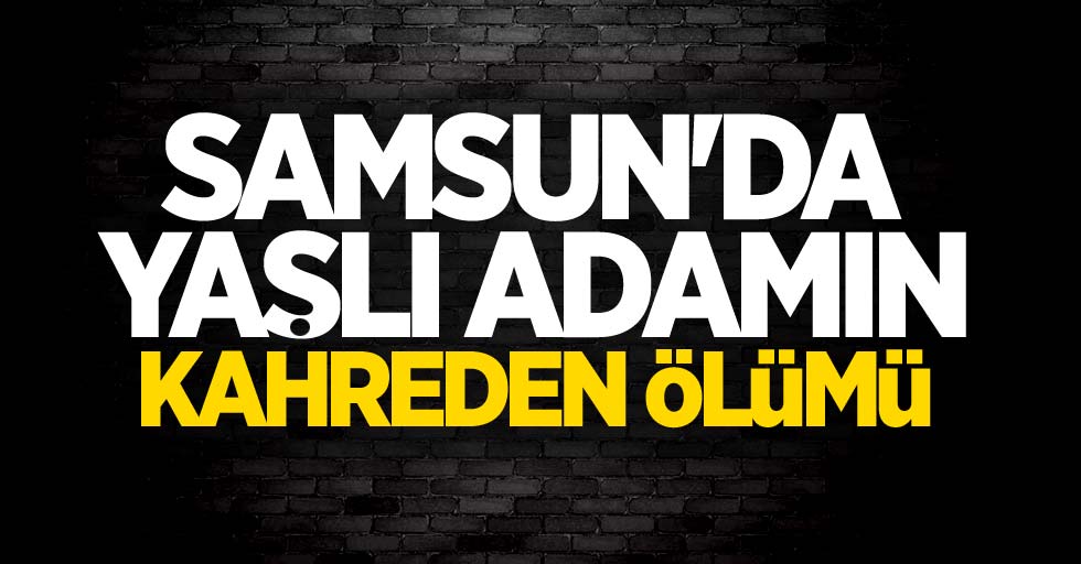 Samsun'da yaşlı adamın kahreden ölümü