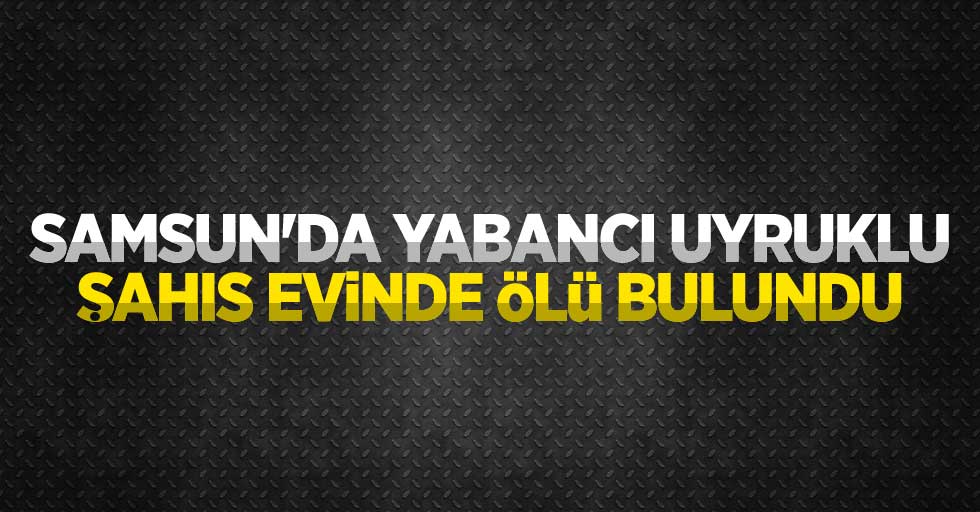 Samsun'da yabancı uyruklu şahıs evinde ölü bulundu