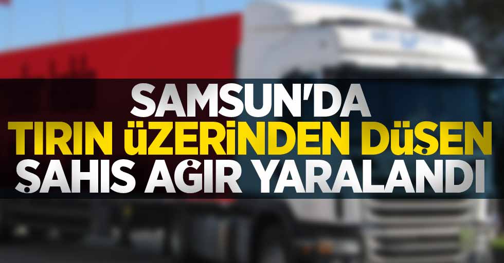 Samsun'da tırın üzerinden düşen şahıs ağır yaralandı