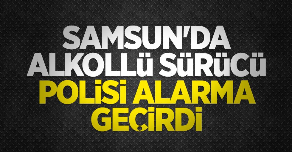 Samsun'da alkollü sürücü polisi alarma geçirdi