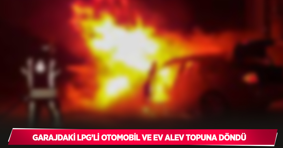 Garajdaki LPG’li otomobil ve ev alev topuna döndü