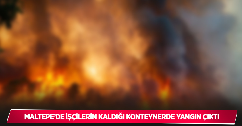 Maltepe’de işçilerin kaldığı konteynerde yangın çıktı