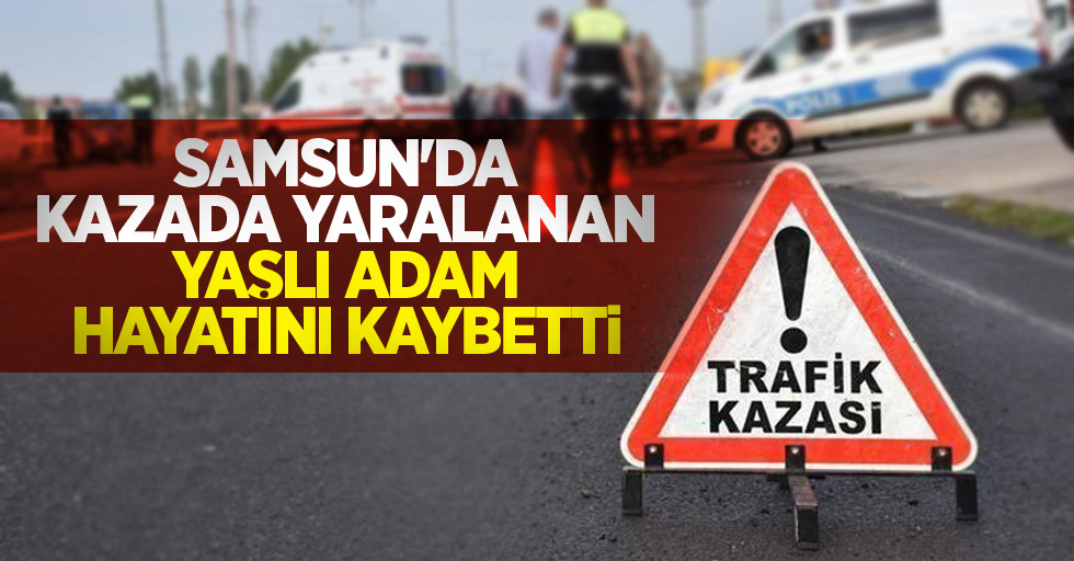 Samsun'da kazada yaralanan yaşlı adam hayatını kaybetti