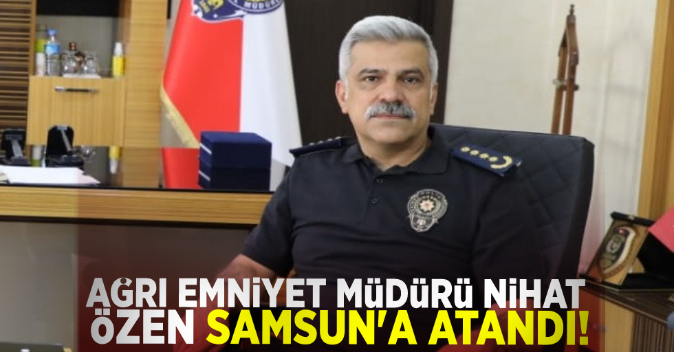 Ağrı Emniyet Müdürü Nihat Özen, Samsun'a atandı