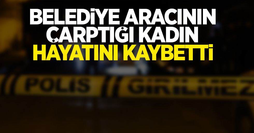 Belediye aracının çarptığı kadın hayatını kaybetti   