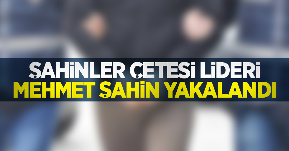 Şahinler çetesi lideri Mehmet Şahin yakalandı