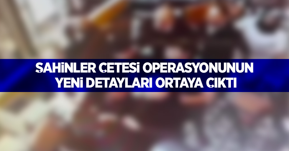 Şahinler çetesi operasyonunun yeni detayları ortaya çıktı