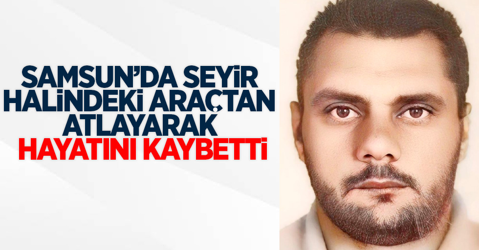 Samsun'da seyir halindeki araçtan atlayarak hayatını kaybetti