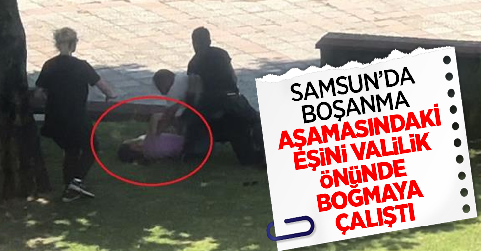 Samsun'da boşanma aşamasındaki eşini valilik önünde boğmaya çalıştı