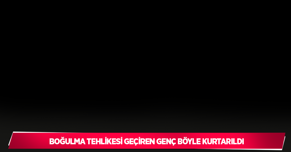 Boğulma tehlikesi geçiren genç böyle kurtarıldı