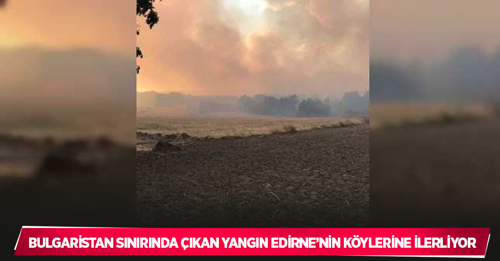 Bulgaristan sınırında çıkan yangın Edirne’nin köylerine ilerliyor