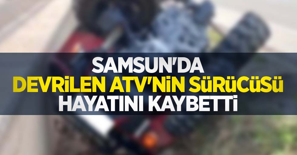 Samsun'da devrilen ATV'nin sürücüsü hayatını kaybetti