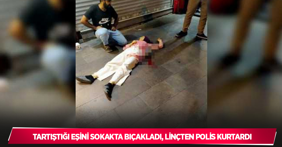 Tartıştığı eşini sokakta bıçakladı, linçten polis kurtardı