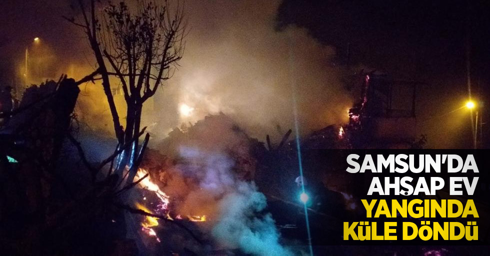 Samsun'da ahşap ev yangında küle döndü