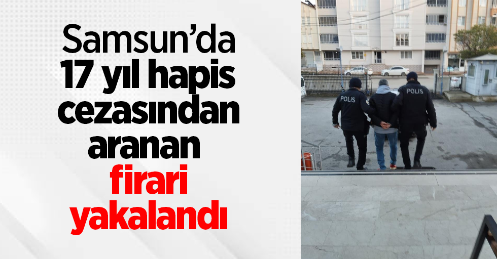 Samsun’da 17 yıl hapis cezasından aranan firari yakalandı