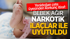 Yenidoğan çete üyesi itiraf etti: Bebek ağır narkotik ilaçlar ile uyutuldu